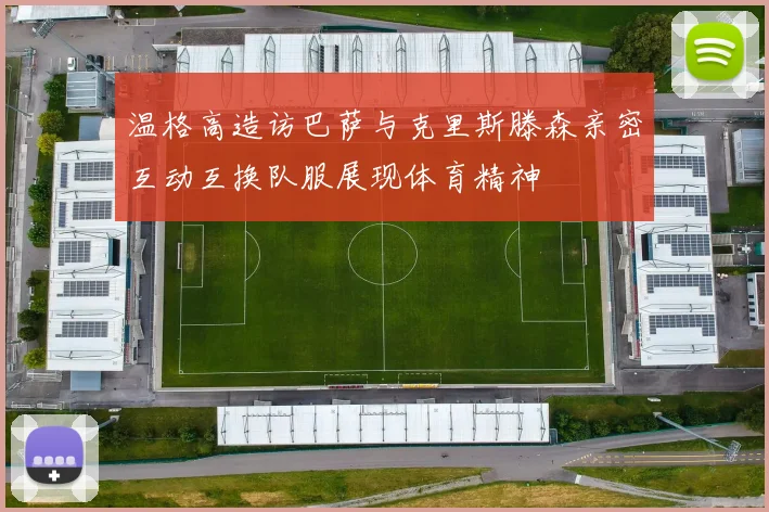 温格高造访巴萨与克里斯滕森亲密互动互换队服展现体育精神